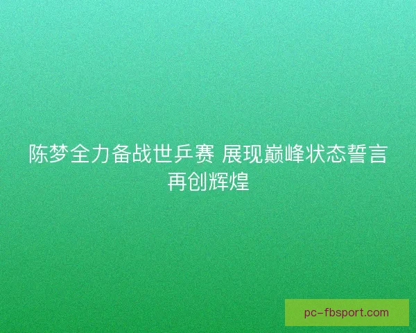 陈梦全力备战世乒赛 展现巅峰状态誓言再创辉煌