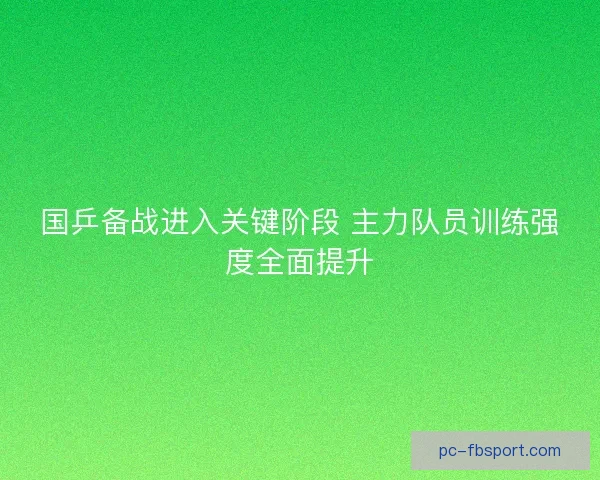 国乒备战进入关键阶段 主力队员训练强度全面提升
