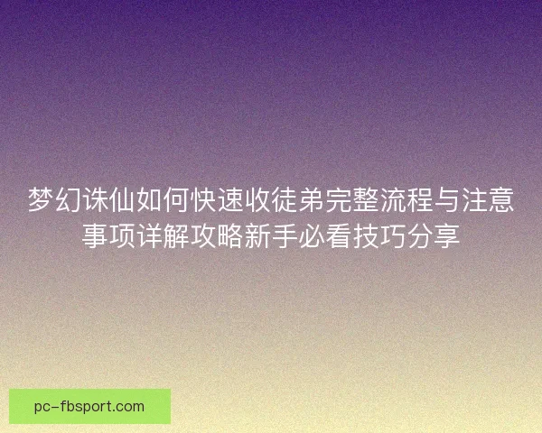 梦幻诛仙如何快速收徒弟完整流程与注意事项详解攻略新手必看技巧分享
